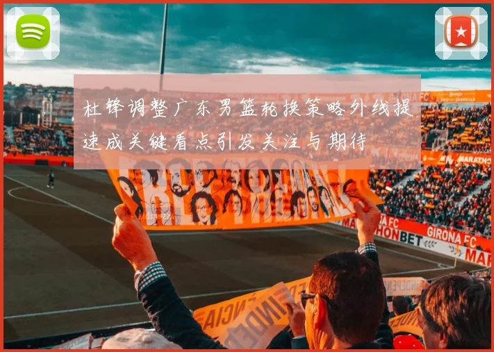 杜锋调整广东男篮轮换策略外线提速成关键看点引发关注与期待