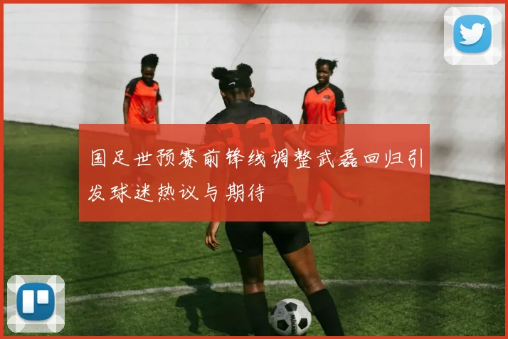 国足世预赛前锋线调整武磊回归引发球迷热议与期待