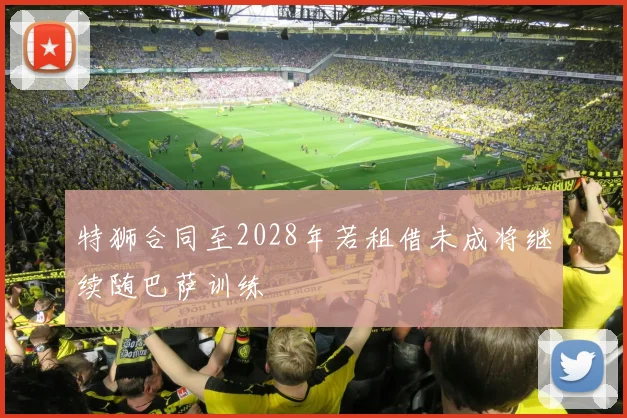 特狮合同至2028年若租借未成将继续随巴萨训练