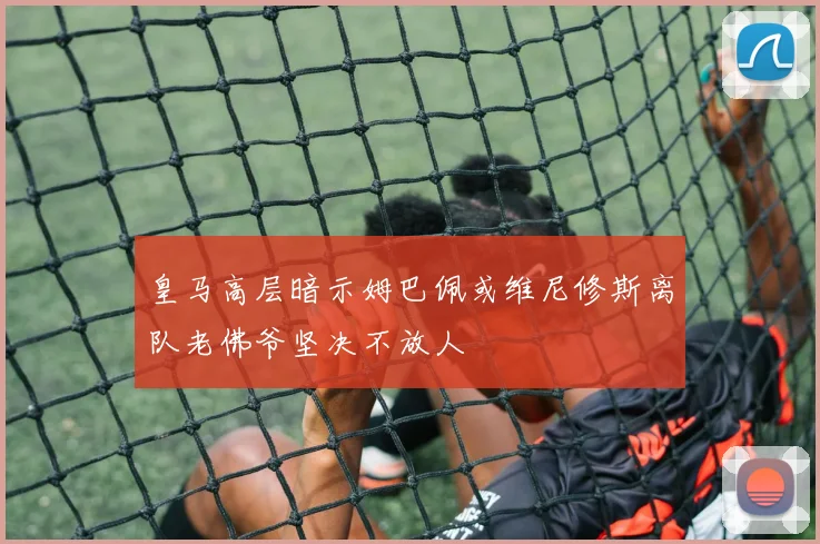 皇马高层暗示姆巴佩或维尼修斯离队老佛爷坚决不放人