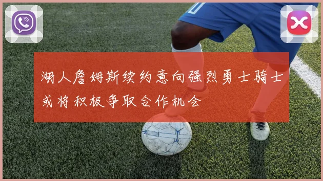 湖人詹姆斯续约意向强烈勇士骑士或将积极争取合作机会