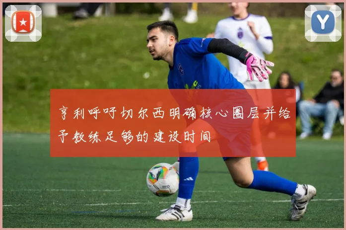 亨利呼吁切尔西明确核心圈层并给予教练足够的建设时间
