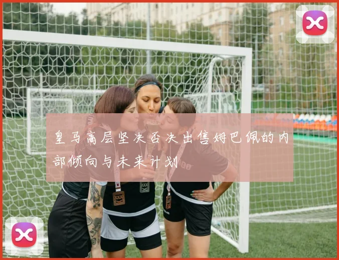 皇马高层坚决否决出售姆巴佩的内部倾向与未来计划