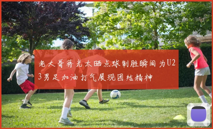 老大哥蒋光太晒点球制胜瞬间为U23男足加油打气展现团结精神